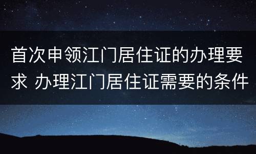 首次申领江门居住证的办理要求 办理江门居住证需要的条件