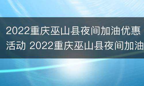 2022重庆巫山县夜间加油优惠活动 2022重庆巫山县夜间加油优惠活动视频