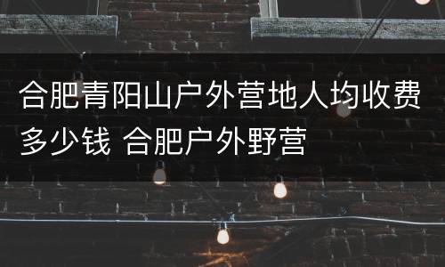 合肥青阳山户外营地人均收费多少钱 合肥户外野营