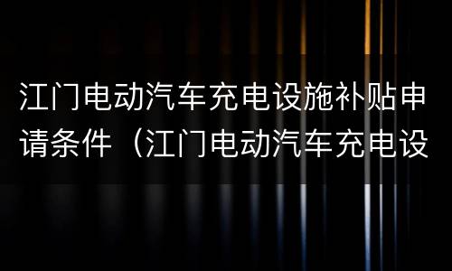 江门电动汽车充电设施补贴申请条件（江门电动汽车充电设施补贴申请条件及流程）