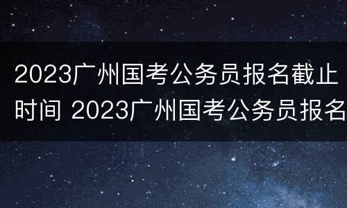 2023广州国考公务员报名截止时间 2023广州国考公务员报名截止时间是多少