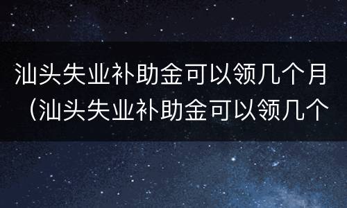 汕头失业补助金可以领几个月（汕头失业补助金可以领几个月的）