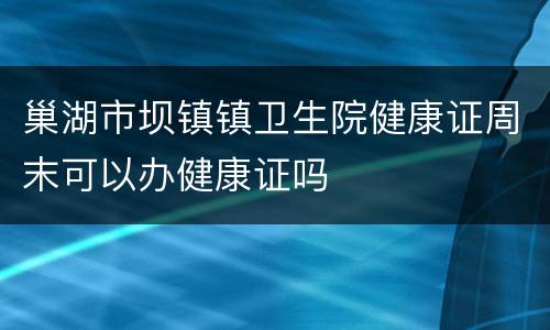 巢湖市坝镇镇卫生院健康证周末可以办健康证吗