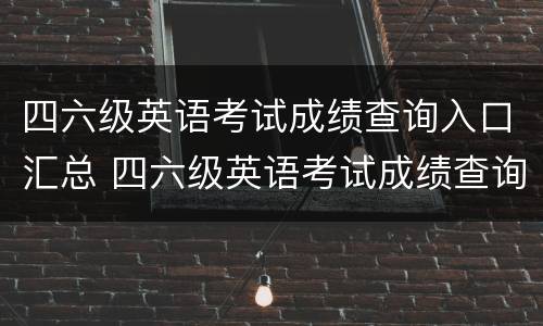 四六级英语考试成绩查询入口汇总 四六级英语考试成绩查询入口汇总表