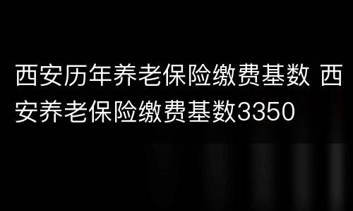 西安历年养老保险缴费基数 西安养老保险缴费基数3350