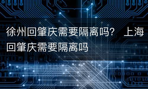 徐州回肇庆需要隔离吗？ 上海回肇庆需要隔离吗