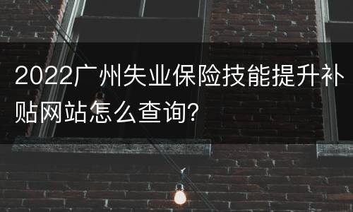 2022广州失业保险技能提升补贴网站怎么查询？