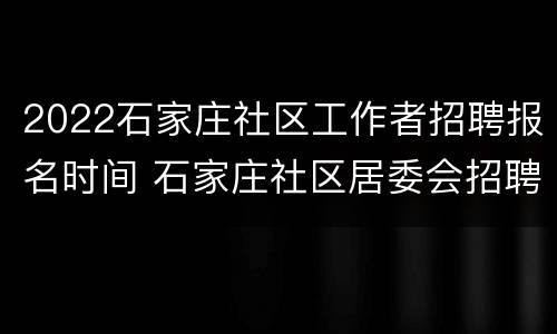 2022石家庄社区工作者招聘报名时间 石家庄社区居委会招聘2020