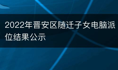 2022年晋安区随迁子女电脑派位结果公示