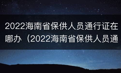 2022海南省保供人员通行证在哪办（2022海南省保供人员通行证在哪办理）