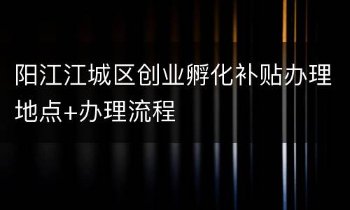 阳江江城区创业孵化补贴办理地点+办理流程