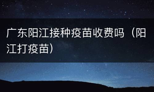 广东阳江接种疫苗收费吗（阳江打疫苗）