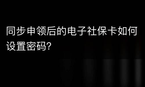 同步申领后的电子社保卡如何设置密码？
