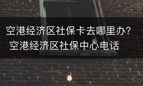 空港经济区社保卡去哪里办？ 空港经济区社保中心电话