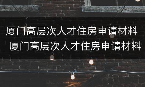 厦门高层次人才住房申请材料 厦门高层次人才住房申请材料是什么