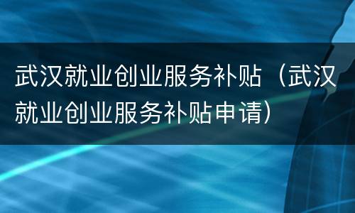 武汉就业创业服务补贴（武汉就业创业服务补贴申请）