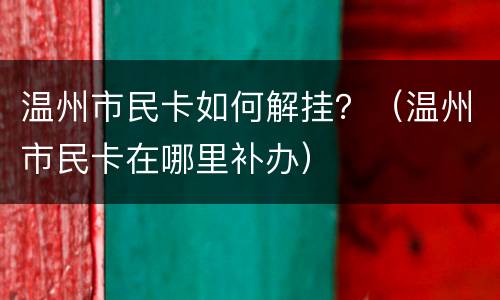 温州市民卡如何解挂？（温州市民卡在哪里补办）