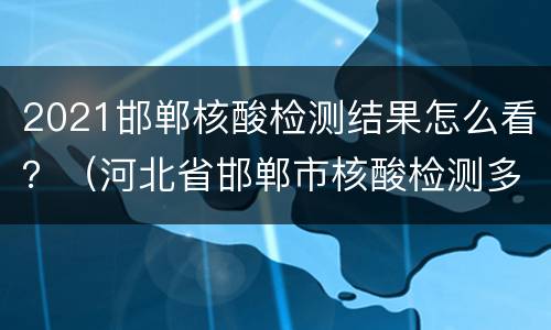 2021邯郸核酸检测结果怎么看？（河北省邯郸市核酸检测多久出结果）