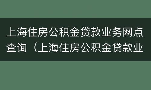 上海住房公积金贷款业务网点查询（上海住房公积金贷款业务网点查询电话）