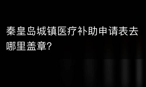 秦皇岛城镇医疗补助申请表去哪里盖章？
