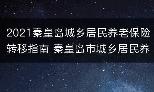 2021秦皇岛城乡居民养老保险转移指南 秦皇岛市城乡居民养老保险缴费