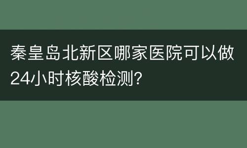 秦皇岛北新区哪家医院可以做24小时核酸检测？