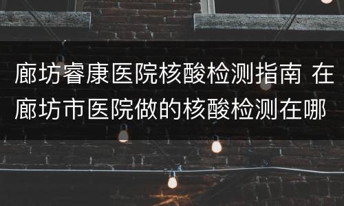 廊坊睿康医院核酸检测指南 在廊坊市医院做的核酸检测在哪个网站可以查