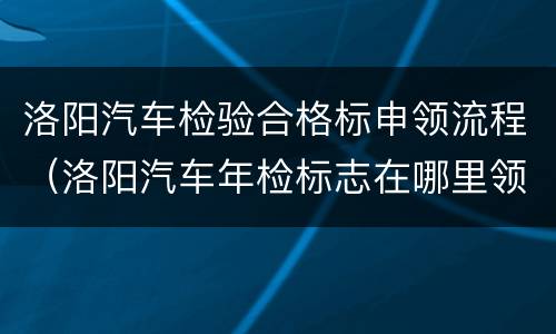 洛阳汽车检验合格标申领流程（洛阳汽车年检标志在哪里领取）
