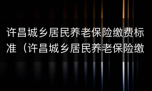 许昌城乡居民养老保险缴费标准（许昌城乡居民养老保险缴费标准表）