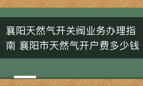 襄阳天然气开关阀业务办理指南 襄阳市天然气开户费多少钱?