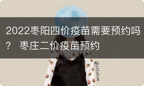 2022枣阳四价疫苗需要预约吗？ 枣庄二价疫苗预约