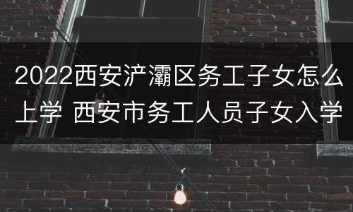 2022西安浐灞区务工子女怎么上学 西安市务工人员子女入学条件