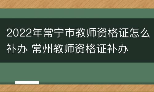 2022年常宁市教师资格证怎么补办 常州教师资格证补办