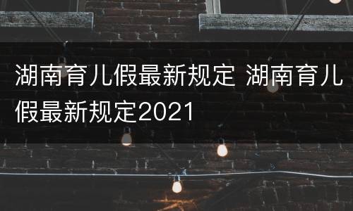 湖南育儿假最新规定 湖南育儿假最新规定2021