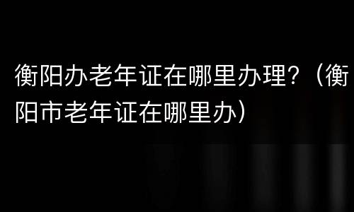 衡阳办老年证在哪里办理?（衡阳市老年证在哪里办）