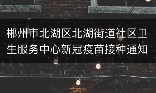 郴州市北湖区北湖街道社区卫生服务中心新冠疫苗接种通知