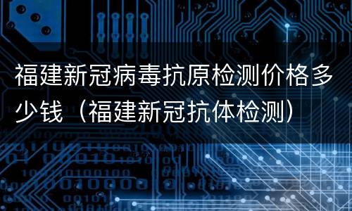 福建新冠病毒抗原检测价格多少钱（福建新冠抗体检测）