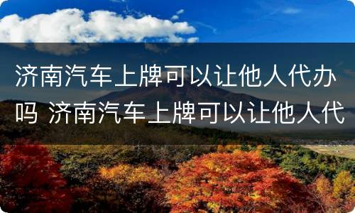 济南汽车上牌可以让他人代办吗 济南汽车上牌可以让他人代办吗