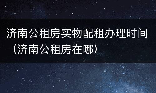 济南公租房实物配租办理时间（济南公租房在哪）