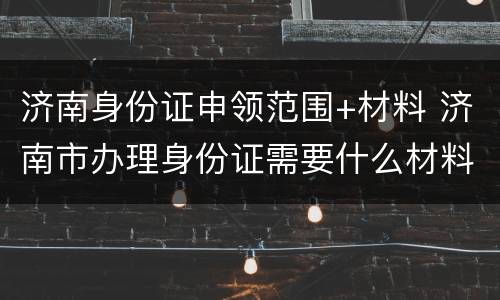 济南身份证申领范围+材料 济南市办理身份证需要什么材料