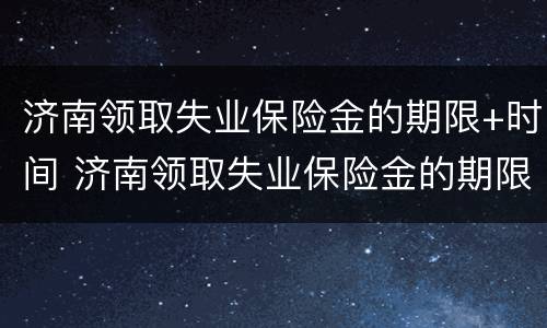 济南领取失业保险金的期限+时间 济南领取失业保险金的期限 时间规定