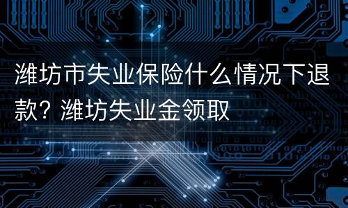 潍坊市失业保险什么情况下退款? 潍坊失业金领取