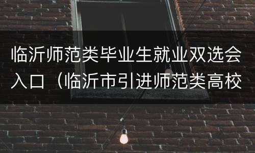 临沂师范类毕业生就业双选会入口（临沂市引进师范类高校优秀毕业生公告2020）