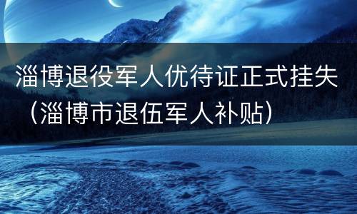 淄博退役军人优待证正式挂失（淄博市退伍军人补贴）