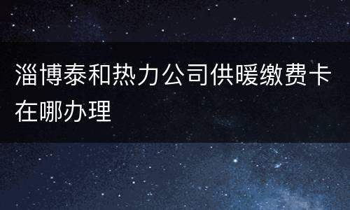 淄博泰和热力公司供暖缴费卡在哪办理