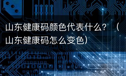 山东健康码颜色代表什么？（山东健康码怎么变色）