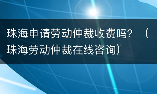 珠海申请劳动仲裁收费吗？（珠海劳动仲裁在线咨询）