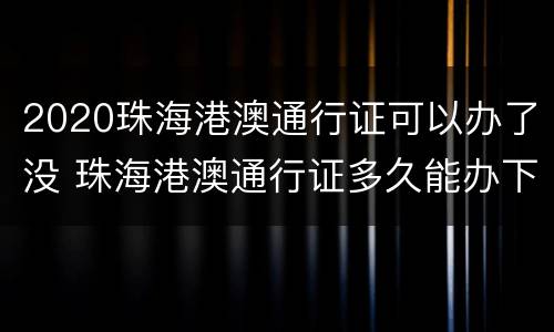 2020珠海港澳通行证可以办了没 珠海港澳通行证多久能办下来