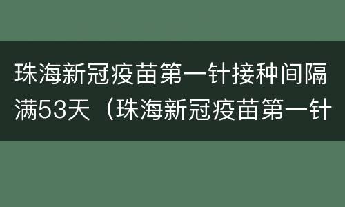 珠海新冠疫苗第一针接种间隔满53天（珠海新冠疫苗第一针接种间隔满53天吗）