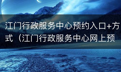 江门行政服务中心预约入口+方式（江门行政服务中心网上预约）
